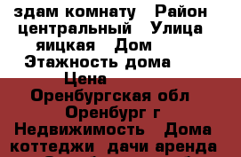 здам комнату › Район ­ центральный › Улица ­ яицкая › Дом ­ 23 › Этажность дома ­ 2 › Цена ­ 3 000 - Оренбургская обл., Оренбург г. Недвижимость » Дома, коттеджи, дачи аренда   . Оренбургская обл.